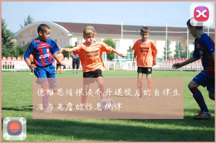德维恩培根谈乔丹退役后的自律生活与老詹的作息规律