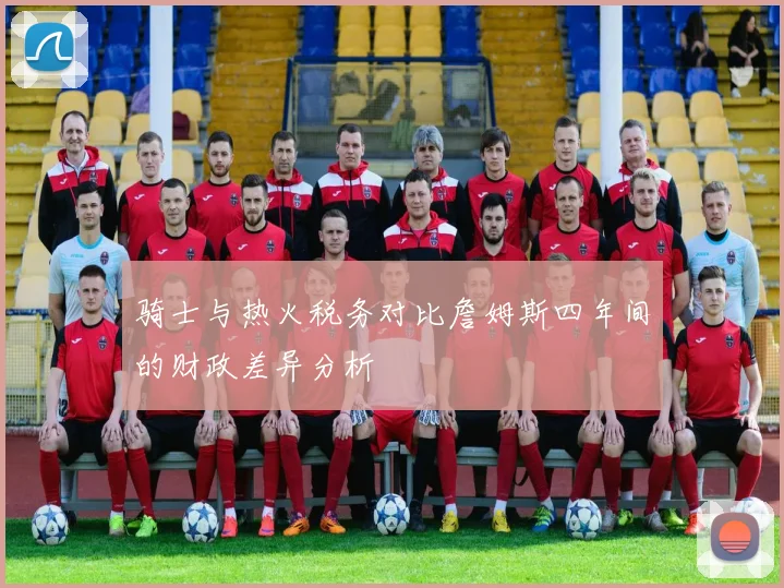 骑士与热火税务对比詹姆斯四年间的财政差异分析