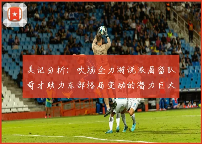 美记分析：吹杨全力游说浓眉留队奇才助力东部格局变动的潜力巨大