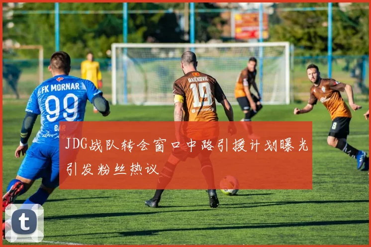 JDG战队转会窗口中路引援计划曝光引发粉丝热议