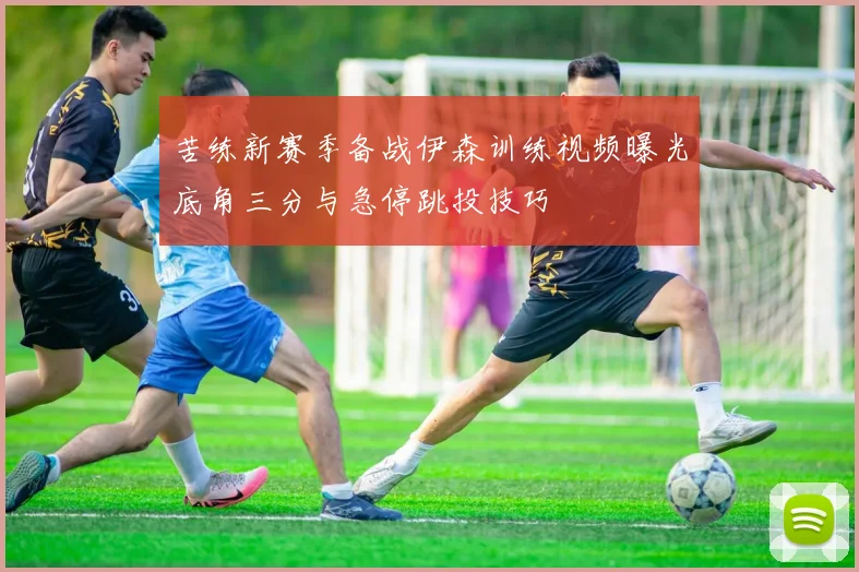 苦练新赛季备战伊森训练视频曝光底角三分与急停跳投技巧