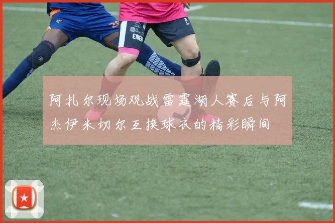 阿扎尔现场观战雷霆湖人赛后与阿杰伊米切尔互换球衣的精彩瞬间