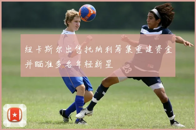 纽卡斯尔出售托纳利筹集重建资金并瞄准多名年轻新星