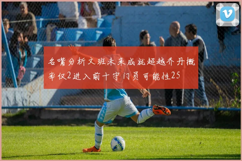 名嘴分析文班未来成就超越乔丹概率仅2进入前十守门员可能性25