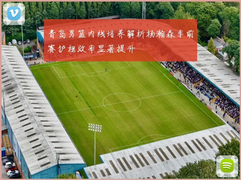 青岛男篮内线培养解析杨瀚森季前赛护框效率显著提升
