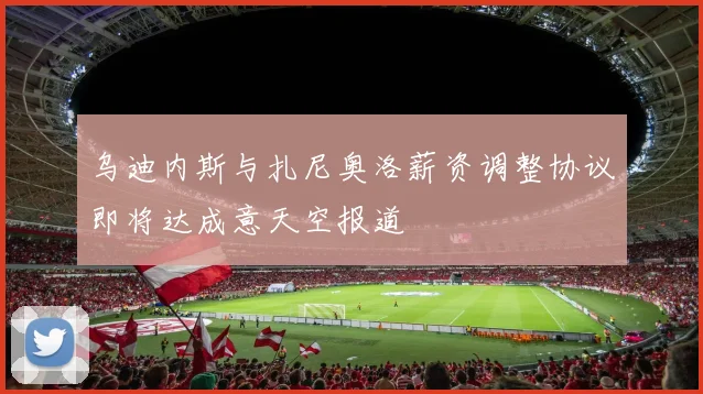 乌迪内斯与扎尼奥洛薪资调整协议即将达成意天空报道