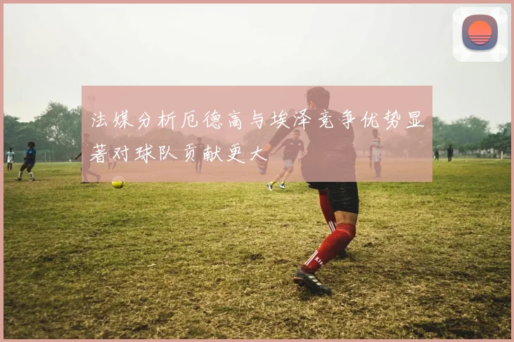 法媒分析厄德高与埃泽竞争优势显著对球队贡献更大