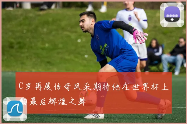 C罗再展传奇风采期待他在世界杯上的最后辉煌之舞