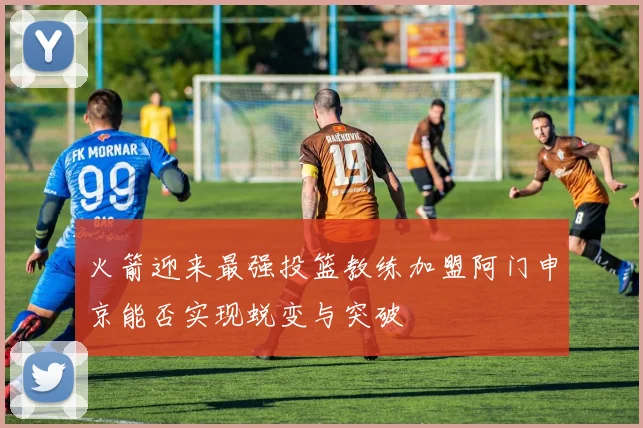 火箭迎来最强投篮教练加盟阿门申京能否实现蜕变与突破
