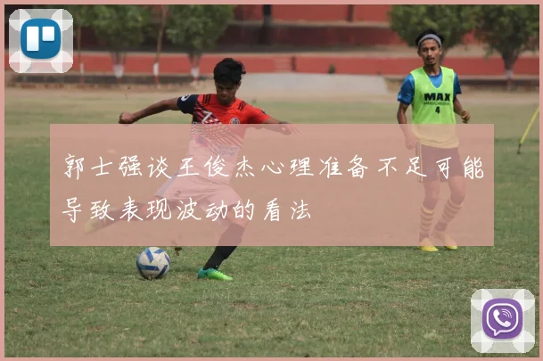 郭士强谈王俊杰心理准备不足可能导致表现波动的看法