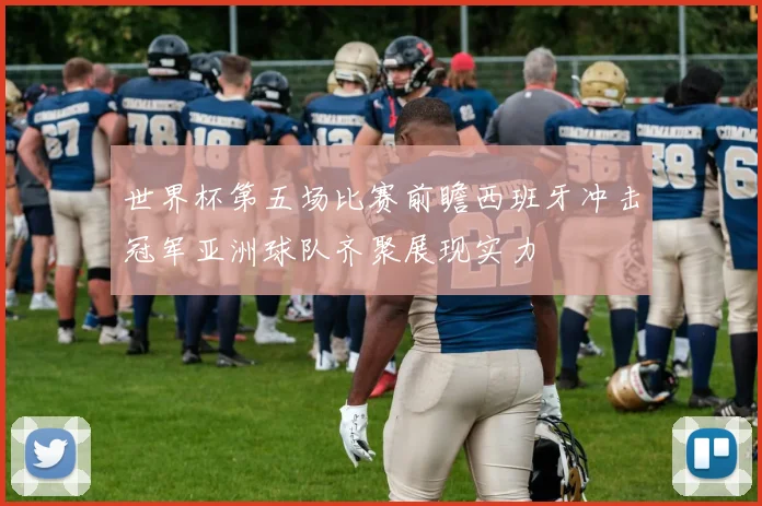 世界杯第五场比赛前瞻西班牙冲击冠军亚洲球队齐聚展现实力