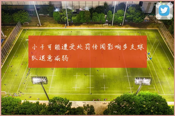 小卡可能遭受处罚传闻影响多支球队退意减弱