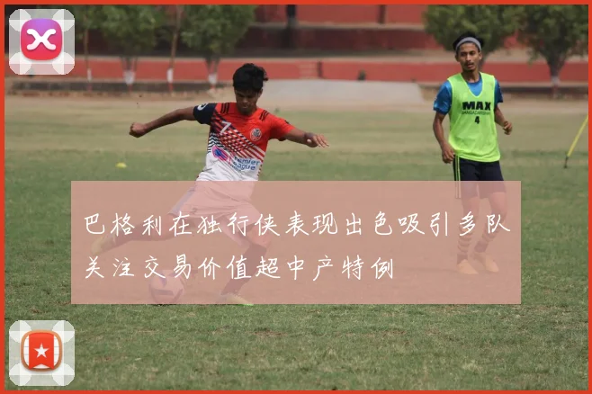 巴格利在独行侠表现出色吸引多队关注交易价值超中产特例
