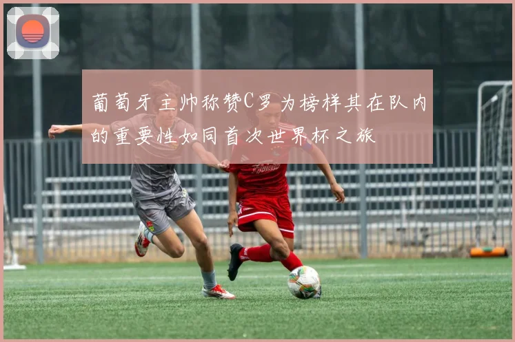 葡萄牙主帅称赞C罗为榜样其在队内的重要性如同首次世界杯之旅