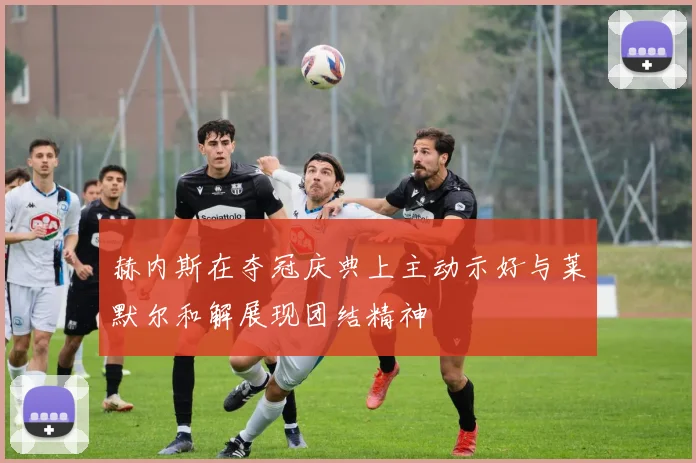 赫内斯在夺冠庆典上主动示好与莱默尔和解展现团结精神