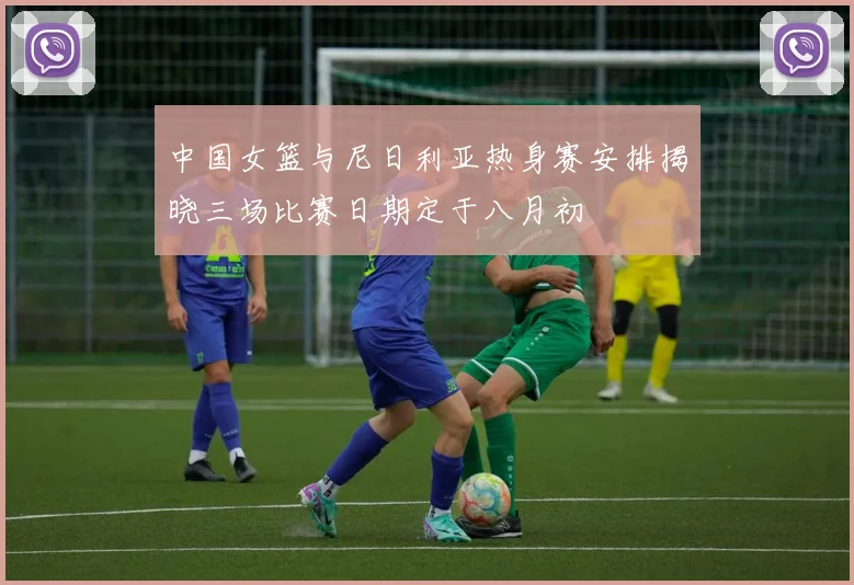 中国女篮与尼日利亚热身赛安排揭晓三场比赛日期定于八月初