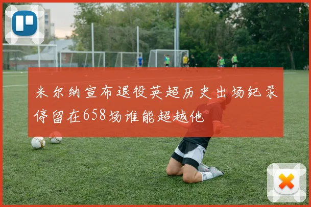 米尔纳宣布退役英超历史出场纪录停留在658场谁能超越他