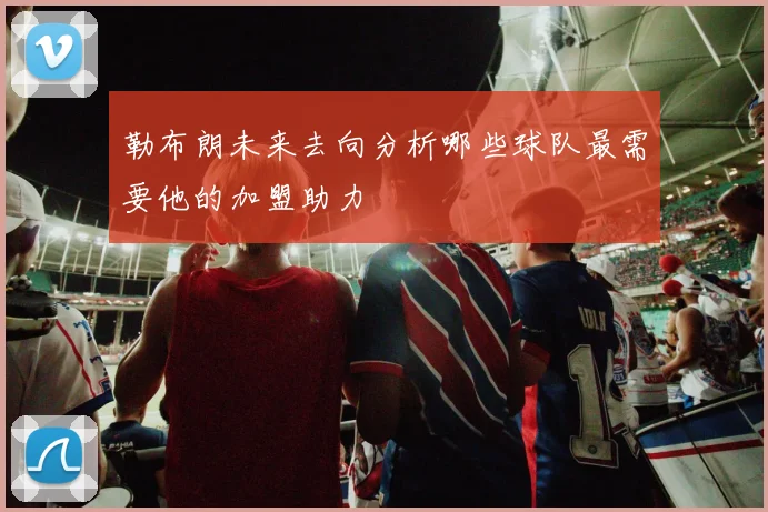 勒布朗未来去向分析哪些球队最需要他的加盟助力