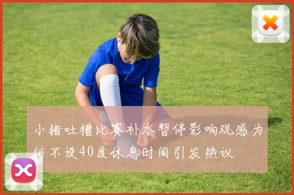 小猪吐槽比赛补水暂停影响观感为何不设40度休息时间引发热议