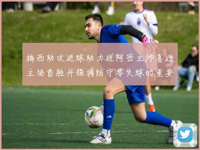 梅西助攻进球助力迈阿密主帅喜迎主场首胜并强调防守零失球的重要性