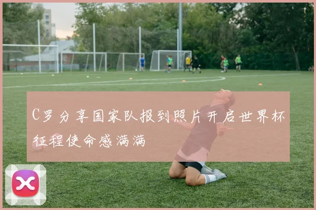 C罗分享国家队报到照片开启世界杯征程使命感满满