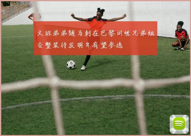 文班弟弟随马刺在巴黎训练兄弟组合整装待发明年有望参选